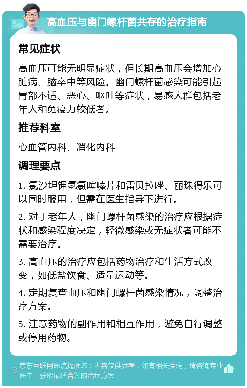 高血压与幽门螺杆菌共存的治疗指南 常见症状 高血压可能无明显症状，但长期高血压会增加心脏病、脑卒中等风险。幽门螺杆菌感染可能引起胃部不适、恶心、呕吐等症状，易感人群包括老年人和免疫力较低者。 推荐科室 心血管内科、消化内科 调理要点 1. 氯沙坦钾氢氯噻嗪片和雷贝拉唑、丽珠得乐可以同时服用，但需在医生指导下进行。 2. 对于老年人，幽门螺杆菌感染的治疗应根据症状和感染程度决定，轻微感染或无症状者可能不需要治疗。 3. 高血压的治疗应包括药物治疗和生活方式改变，如低盐饮食、适量运动等。 4. 定期复查血压和幽门螺杆菌感染情况，调整治疗方案。 5. 注意药物的副作用和相互作用，避免自行调整或停用药物。