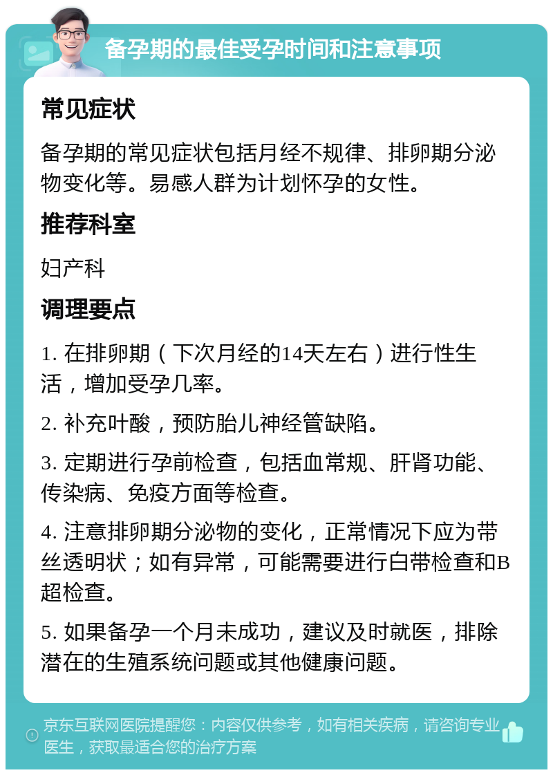 备孕期的最佳受孕时间和注意事项 常见症状 备孕期的常见症状包括月经不规律、排卵期分泌物变化等。易感人群为计划怀孕的女性。 推荐科室 妇产科 调理要点 1. 在排卵期（下次月经的14天左右）进行性生活，增加受孕几率。 2. 补充叶酸，预防胎儿神经管缺陷。 3. 定期进行孕前检查，包括血常规、肝肾功能、传染病、免疫方面等检查。 4. 注意排卵期分泌物的变化，正常情况下应为带丝透明状；如有异常，可能需要进行白带检查和B超检查。 5. 如果备孕一个月未成功，建议及时就医，排除潜在的生殖系统问题或其他健康问题。