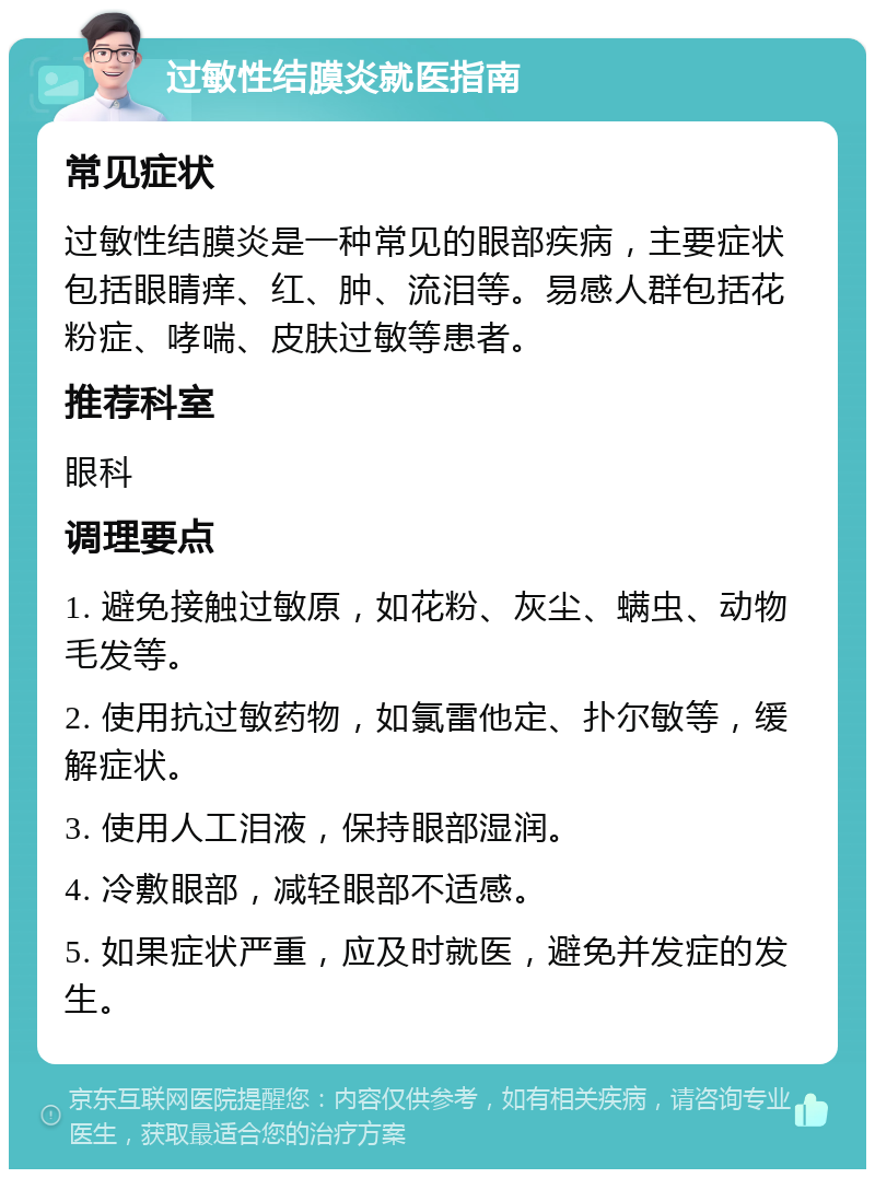 过敏性结膜炎就医指南 常见症状 过敏性结膜炎是一种常见的眼部疾病，主要症状包括眼睛痒、红、肿、流泪等。易感人群包括花粉症、哮喘、皮肤过敏等患者。 推荐科室 眼科 调理要点 1. 避免接触过敏原，如花粉、灰尘、螨虫、动物毛发等。 2. 使用抗过敏药物，如氯雷他定、扑尔敏等，缓解症状。 3. 使用人工泪液，保持眼部湿润。 4. 冷敷眼部，减轻眼部不适感。 5. 如果症状严重，应及时就医，避免并发症的发生。