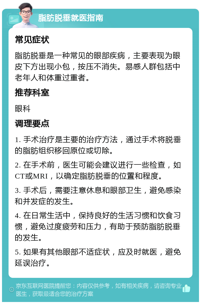 脂肪脱垂就医指南 常见症状 脂肪脱垂是一种常见的眼部疾病，主要表现为眼皮下方出现小包，按压不消失。易感人群包括中老年人和体重过重者。 推荐科室 眼科 调理要点 1. 手术治疗是主要的治疗方法，通过手术将脱垂的脂肪组织移回原位或切除。 2. 在手术前，医生可能会建议进行一些检查，如CT或MRI，以确定脂肪脱垂的位置和程度。 3. 手术后，需要注意休息和眼部卫生，避免感染和并发症的发生。 4. 在日常生活中，保持良好的生活习惯和饮食习惯，避免过度疲劳和压力，有助于预防脂肪脱垂的发生。 5. 如果有其他眼部不适症状，应及时就医，避免延误治疗。