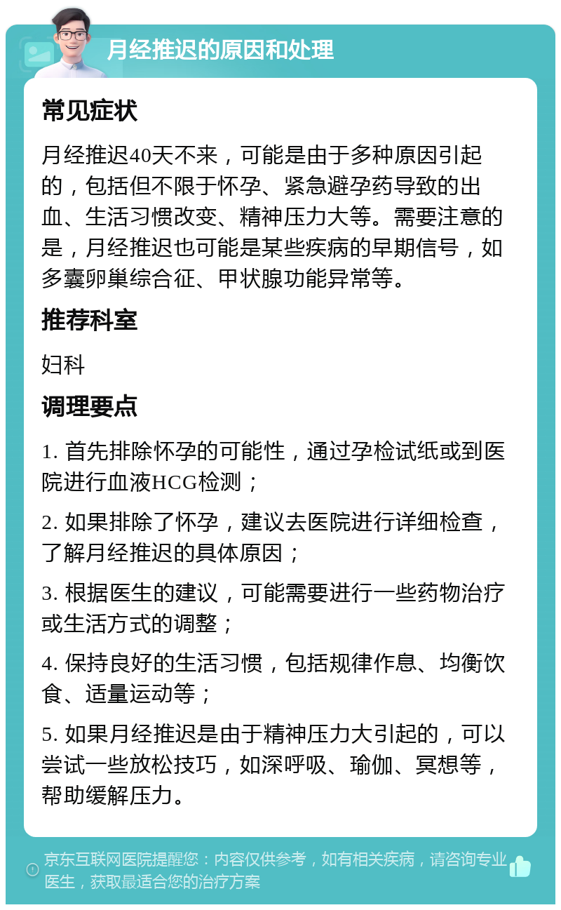 月经推迟的原因和处理 常见症状 月经推迟40天不来，可能是由于多种原因引起的，包括但不限于怀孕、紧急避孕药导致的出血、生活习惯改变、精神压力大等。需要注意的是，月经推迟也可能是某些疾病的早期信号，如多囊卵巢综合征、甲状腺功能异常等。 推荐科室 妇科 调理要点 1. 首先排除怀孕的可能性，通过孕检试纸或到医院进行血液HCG检测； 2. 如果排除了怀孕，建议去医院进行详细检查，了解月经推迟的具体原因； 3. 根据医生的建议，可能需要进行一些药物治疗或生活方式的调整； 4. 保持良好的生活习惯，包括规律作息、均衡饮食、适量运动等； 5. 如果月经推迟是由于精神压力大引起的，可以尝试一些放松技巧，如深呼吸、瑜伽、冥想等，帮助缓解压力。