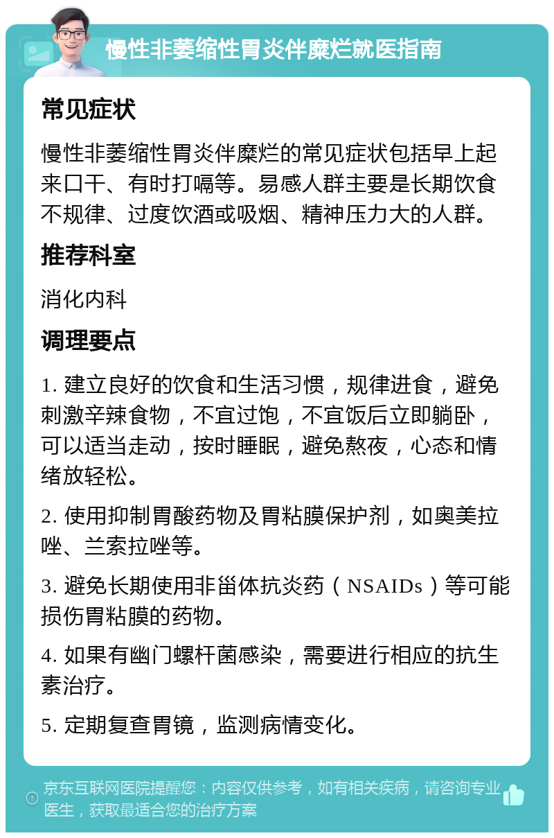 慢性非萎缩性胃炎伴糜烂就医指南 常见症状 慢性非萎缩性胃炎伴糜烂的常见症状包括早上起来口干、有时打嗝等。易感人群主要是长期饮食不规律、过度饮酒或吸烟、精神压力大的人群。 推荐科室 消化内科 调理要点 1. 建立良好的饮食和生活习惯，规律进食，避免刺激辛辣食物，不宜过饱，不宜饭后立即躺卧，可以适当走动，按时睡眠，避免熬夜，心态和情绪放轻松。 2. 使用抑制胃酸药物及胃粘膜保护剂，如奥美拉唑、兰索拉唑等。 3. 避免长期使用非甾体抗炎药（NSAIDs）等可能损伤胃粘膜的药物。 4. 如果有幽门螺杆菌感染，需要进行相应的抗生素治疗。 5. 定期复查胃镜，监测病情变化。