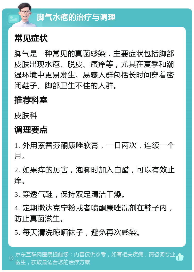 脚气水疱的治疗与调理 常见症状 脚气是一种常见的真菌感染，主要症状包括脚部皮肤出现水疱、脱皮、瘙痒等，尤其在夏季和潮湿环境中更易发生。易感人群包括长时间穿着密闭鞋子、脚部卫生不佳的人群。 推荐科室 皮肤科 调理要点 1. 外用萘替芬酮康唑软膏，一日两次，连续一个月。 2. 如果痒的厉害，泡脚时加入白醋，可以有效止痒。 3. 穿透气鞋，保持双足清洁干燥。 4. 定期撒达克宁粉或者喷酮康唑洗剂在鞋子内，防止真菌滋生。 5. 每天清洗晾晒袜子，避免再次感染。