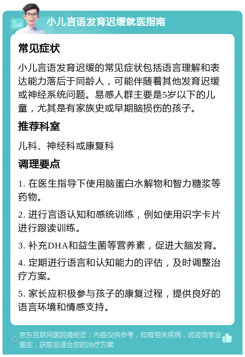 小儿言语发育迟缓就医指南 常见症状 小儿言语发育迟缓的常见症状包括语言理解和表达能力落后于同龄人，可能伴随着其他发育迟缓或神经系统问题。易感人群主要是5岁以下的儿童，尤其是有家族史或早期脑损伤的孩子。 推荐科室 儿科、神经科或康复科 调理要点 1. 在医生指导下使用脑蛋白水解物和智力糖浆等药物。 2. 进行言语认知和感统训练，例如使用识字卡片进行跟读训练。 3. 补充DHA和益生菌等营养素，促进大脑发育。 4. 定期进行语言和认知能力的评估，及时调整治疗方案。 5. 家长应积极参与孩子的康复过程，提供良好的语言环境和情感支持。