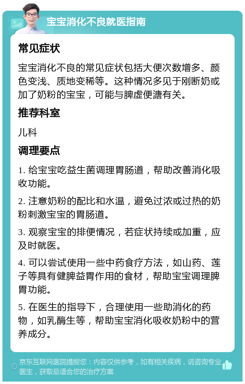 宝宝消化不良就医指南 常见症状 宝宝消化不良的常见症状包括大便次数增多、颜色变浅、质地变稀等。这种情况多见于刚断奶或加了奶粉的宝宝，可能与脾虚便溏有关。 推荐科室 儿科 调理要点 1. 给宝宝吃益生菌调理胃肠道，帮助改善消化吸收功能。 2. 注意奶粉的配比和水温，避免过浓或过热的奶粉刺激宝宝的胃肠道。 3. 观察宝宝的排便情况，若症状持续或加重，应及时就医。 4. 可以尝试使用一些中药食疗方法，如山药、莲子等具有健脾益胃作用的食材，帮助宝宝调理脾胃功能。 5. 在医生的指导下，合理使用一些助消化的药物，如乳酶生等，帮助宝宝消化吸收奶粉中的营养成分。