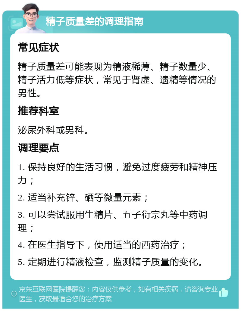 精子质量差的调理指南 常见症状 精子质量差可能表现为精液稀薄、精子数量少、精子活力低等症状，常见于肾虚、遗精等情况的男性。 推荐科室 泌尿外科或男科。 调理要点 1. 保持良好的生活习惯，避免过度疲劳和精神压力； 2. 适当补充锌、硒等微量元素； 3. 可以尝试服用生精片、五子衍宗丸等中药调理； 4. 在医生指导下，使用适当的西药治疗； 5. 定期进行精液检查，监测精子质量的变化。