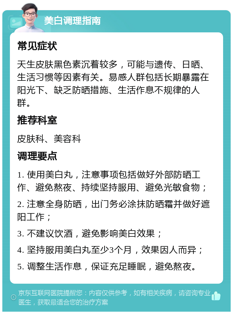 美白调理指南 常见症状 天生皮肤黑色素沉着较多，可能与遗传、日晒、生活习惯等因素有关。易感人群包括长期暴露在阳光下、缺乏防晒措施、生活作息不规律的人群。 推荐科室 皮肤科、美容科 调理要点 1. 使用美白丸，注意事项包括做好外部防晒工作、避免熬夜、持续坚持服用、避免光敏食物； 2. 注意全身防晒，出门务必涂抹防晒霜并做好遮阳工作； 3. 不建议饮酒，避免影响美白效果； 4. 坚持服用美白丸至少3个月，效果因人而异； 5. 调整生活作息，保证充足睡眠，避免熬夜。