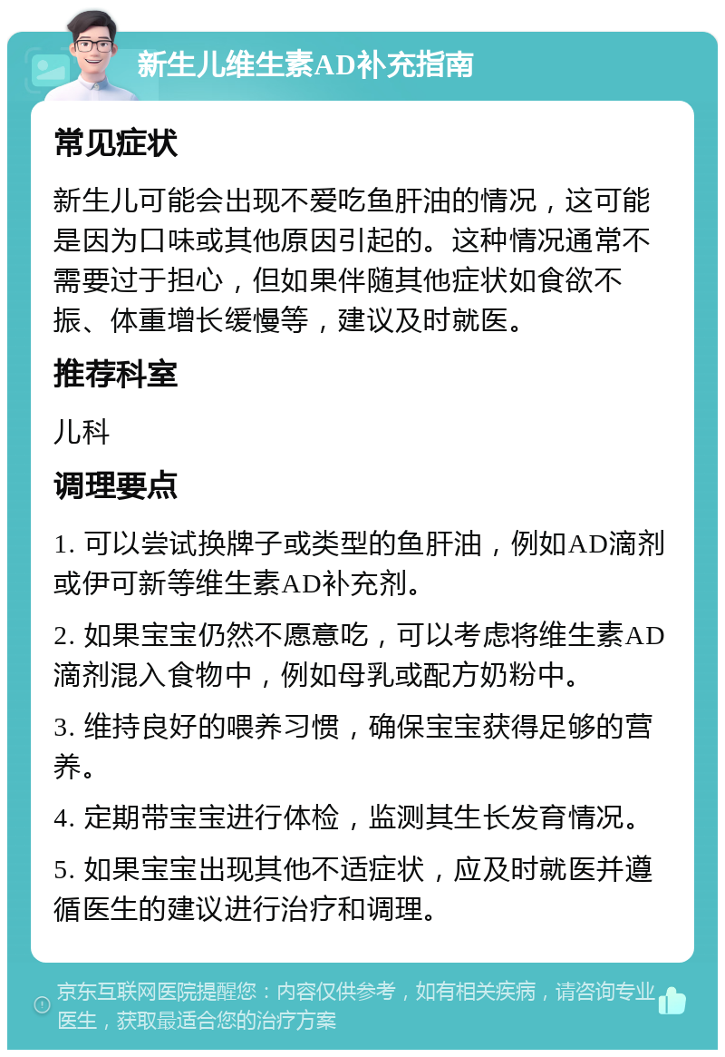 新生儿维生素AD补充指南 常见症状 新生儿可能会出现不爱吃鱼肝油的情况，这可能是因为口味或其他原因引起的。这种情况通常不需要过于担心，但如果伴随其他症状如食欲不振、体重增长缓慢等，建议及时就医。 推荐科室 儿科 调理要点 1. 可以尝试换牌子或类型的鱼肝油，例如AD滴剂或伊可新等维生素AD补充剂。 2. 如果宝宝仍然不愿意吃，可以考虑将维生素AD滴剂混入食物中，例如母乳或配方奶粉中。 3. 维持良好的喂养习惯，确保宝宝获得足够的营养。 4. 定期带宝宝进行体检，监测其生长发育情况。 5. 如果宝宝出现其他不适症状，应及时就医并遵循医生的建议进行治疗和调理。