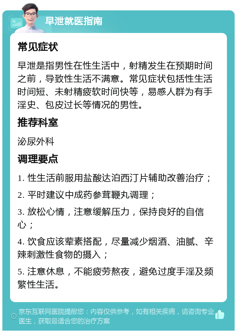 早泄就医指南 常见症状 早泄是指男性在性生活中，射精发生在预期时间之前，导致性生活不满意。常见症状包括性生活时间短、未射精疲软时间快等，易感人群为有手淫史、包皮过长等情况的男性。 推荐科室 泌尿外科 调理要点 1. 性生活前服用盐酸达泊西汀片辅助改善治疗； 2. 平时建议中成药参茸鞭丸调理； 3. 放松心情，注意缓解压力，保持良好的自信心； 4. 饮食应该荤素搭配，尽量减少烟酒、油腻、辛辣刺激性食物的摄入； 5. 注意休息，不能疲劳熬夜，避免过度手淫及频繁性生活。