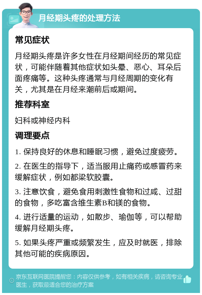 月经期头疼的处理方法 常见症状 月经期头疼是许多女性在月经期间经历的常见症状，可能伴随着其他症状如头晕、恶心、耳朵后面疼痛等。这种头疼通常与月经周期的变化有关，尤其是在月经来潮前后或期间。 推荐科室 妇科或神经内科 调理要点 1. 保持良好的休息和睡眠习惯，避免过度疲劳。 2. 在医生的指导下，适当服用止痛药或感冒药来缓解症状，例如都梁软胶囊。 3. 注意饮食，避免食用刺激性食物和过咸、过甜的食物，多吃富含维生素B和镁的食物。 4. 进行适量的运动，如散步、瑜伽等，可以帮助缓解月经期头疼。 5. 如果头疼严重或频繁发生，应及时就医，排除其他可能的疾病原因。