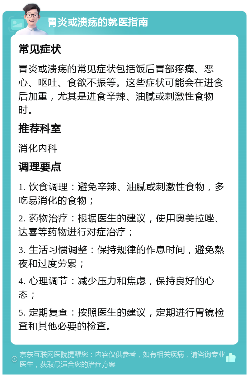 胃炎或溃疡的就医指南 常见症状 胃炎或溃疡的常见症状包括饭后胃部疼痛、恶心、呕吐、食欲不振等。这些症状可能会在进食后加重，尤其是进食辛辣、油腻或刺激性食物时。 推荐科室 消化内科 调理要点 1. 饮食调理：避免辛辣、油腻或刺激性食物，多吃易消化的食物； 2. 药物治疗：根据医生的建议，使用奥美拉唑、达喜等药物进行对症治疗； 3. 生活习惯调整：保持规律的作息时间，避免熬夜和过度劳累； 4. 心理调节：减少压力和焦虑，保持良好的心态； 5. 定期复查：按照医生的建议，定期进行胃镜检查和其他必要的检查。