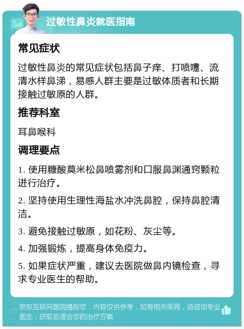 过敏性鼻炎就医指南 常见症状 过敏性鼻炎的常见症状包括鼻子痒、打喷嚏、流清水样鼻涕，易感人群主要是过敏体质者和长期接触过敏原的人群。 推荐科室 耳鼻喉科 调理要点 1. 使用糠酸莫米松鼻喷雾剂和口服鼻渊通窍颗粒进行治疗。 2. 坚持使用生理性海盐水冲洗鼻腔，保持鼻腔清洁。 3. 避免接触过敏原，如花粉、灰尘等。 4. 加强锻炼，提高身体免疫力。 5. 如果症状严重，建议去医院做鼻内镜检查，寻求专业医生的帮助。