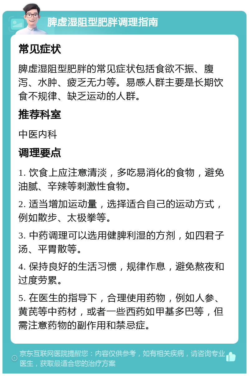 脾虚湿阻型肥胖调理指南 常见症状 脾虚湿阻型肥胖的常见症状包括食欲不振、腹泻、水肿、疲乏无力等。易感人群主要是长期饮食不规律、缺乏运动的人群。 推荐科室 中医内科 调理要点 1. 饮食上应注意清淡，多吃易消化的食物，避免油腻、辛辣等刺激性食物。 2. 适当增加运动量，选择适合自己的运动方式，例如散步、太极拳等。 3. 中药调理可以选用健脾利湿的方剂，如四君子汤、平胃散等。 4. 保持良好的生活习惯，规律作息，避免熬夜和过度劳累。 5. 在医生的指导下，合理使用药物，例如人参、黄芪等中药材，或者一些西药如甲基多巴等，但需注意药物的副作用和禁忌症。