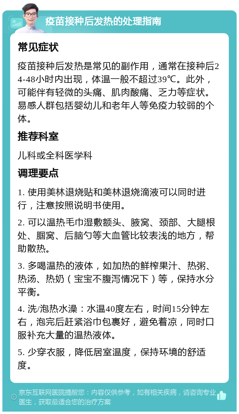 疫苗接种后发热的处理指南 常见症状 疫苗接种后发热是常见的副作用，通常在接种后24-48小时内出现，体温一般不超过39℃。此外，可能伴有轻微的头痛、肌肉酸痛、乏力等症状。易感人群包括婴幼儿和老年人等免疫力较弱的个体。 推荐科室 儿科或全科医学科 调理要点 1. 使用美林退烧贴和美林退烧滴液可以同时进行，注意按照说明书使用。 2. 可以温热毛巾湿敷额头、腋窝、颈部、大腿根处、腘窝、后脑勺等大血管比较表浅的地方，帮助散热。 3. 多喝温热的液体，如加热的鲜榨果汁、热粥、热汤、热奶（宝宝不腹泻情况下）等，保持水分平衡。 4. 洗/泡热水澡：水温40度左右，时间15分钟左右，泡完后赶紧浴巾包裹好，避免着凉，同时口服补充大量的温热液体。 5. 少穿衣服，降低居室温度，保持环境的舒适度。