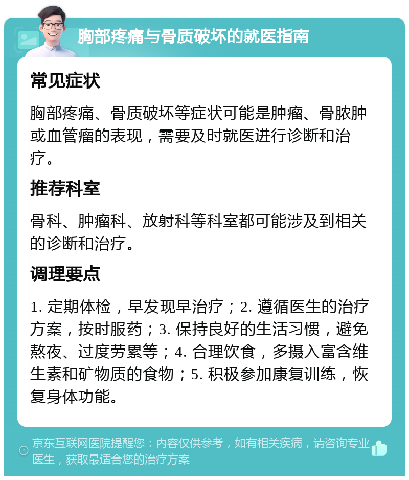 胸部疼痛与骨质破坏的就医指南 常见症状 胸部疼痛、骨质破坏等症状可能是肿瘤、骨脓肿或血管瘤的表现，需要及时就医进行诊断和治疗。 推荐科室 骨科、肿瘤科、放射科等科室都可能涉及到相关的诊断和治疗。 调理要点 1. 定期体检，早发现早治疗；2. 遵循医生的治疗方案，按时服药；3. 保持良好的生活习惯，避免熬夜、过度劳累等；4. 合理饮食，多摄入富含维生素和矿物质的食物；5. 积极参加康复训练，恢复身体功能。