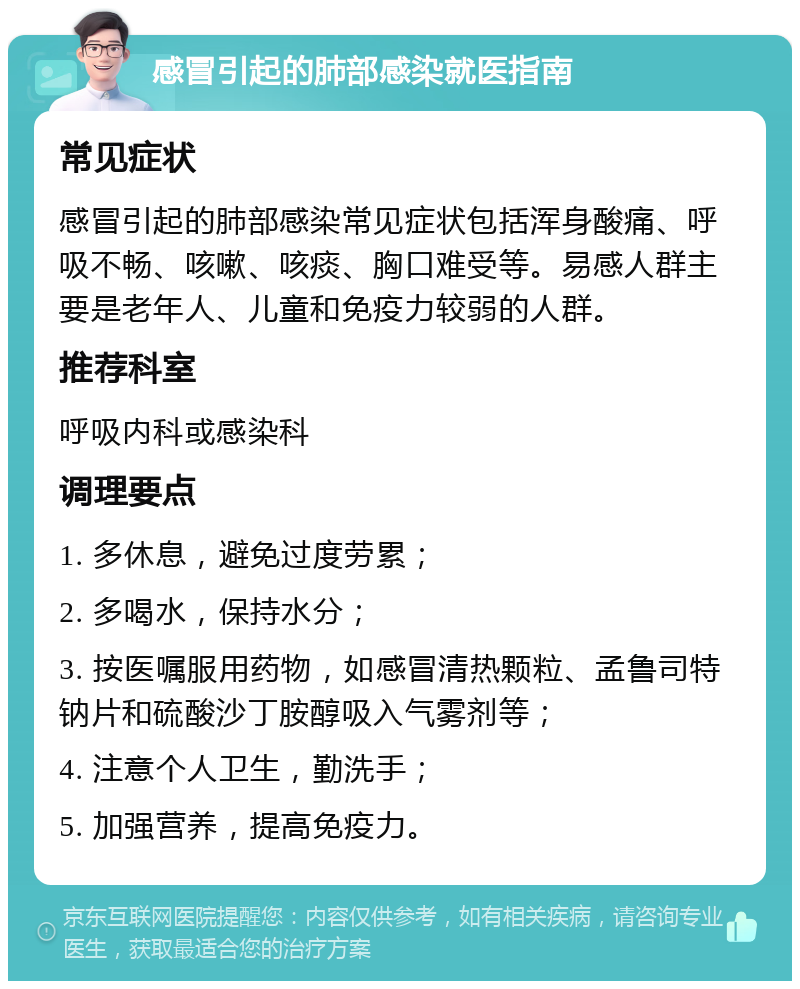 感冒引起的肺部感染就医指南 常见症状 感冒引起的肺部感染常见症状包括浑身酸痛、呼吸不畅、咳嗽、咳痰、胸口难受等。易感人群主要是老年人、儿童和免疫力较弱的人群。 推荐科室 呼吸内科或感染科 调理要点 1. 多休息，避免过度劳累； 2. 多喝水，保持水分； 3. 按医嘱服用药物，如感冒清热颗粒、孟鲁司特钠片和硫酸沙丁胺醇吸入气雾剂等； 4. 注意个人卫生，勤洗手； 5. 加强营养，提高免疫力。