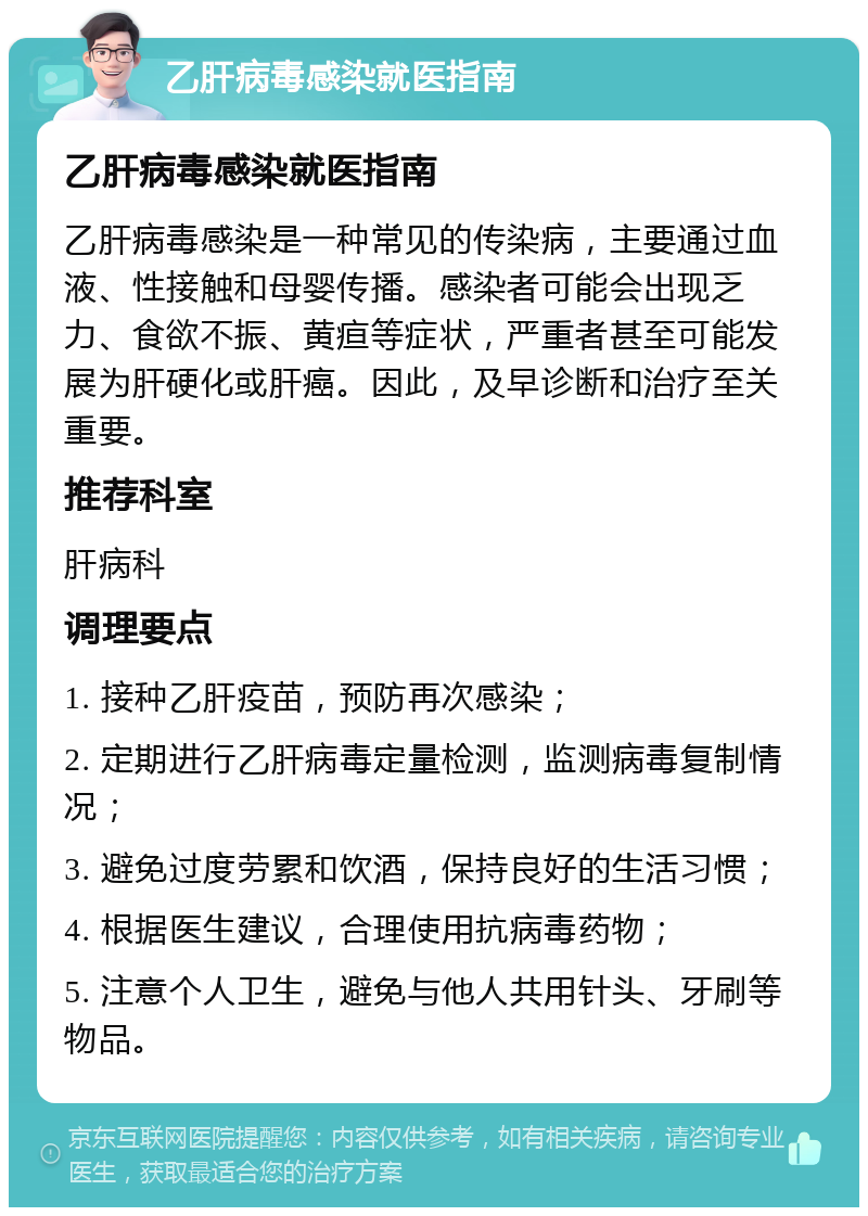 乙肝病毒感染就医指南 乙肝病毒感染就医指南 乙肝病毒感染是一种常见的传染病，主要通过血液、性接触和母婴传播。感染者可能会出现乏力、食欲不振、黄疸等症状，严重者甚至可能发展为肝硬化或肝癌。因此，及早诊断和治疗至关重要。 推荐科室 肝病科 调理要点 1. 接种乙肝疫苗，预防再次感染； 2. 定期进行乙肝病毒定量检测，监测病毒复制情况； 3. 避免过度劳累和饮酒，保持良好的生活习惯； 4. 根据医生建议，合理使用抗病毒药物； 5. 注意个人卫生，避免与他人共用针头、牙刷等物品。