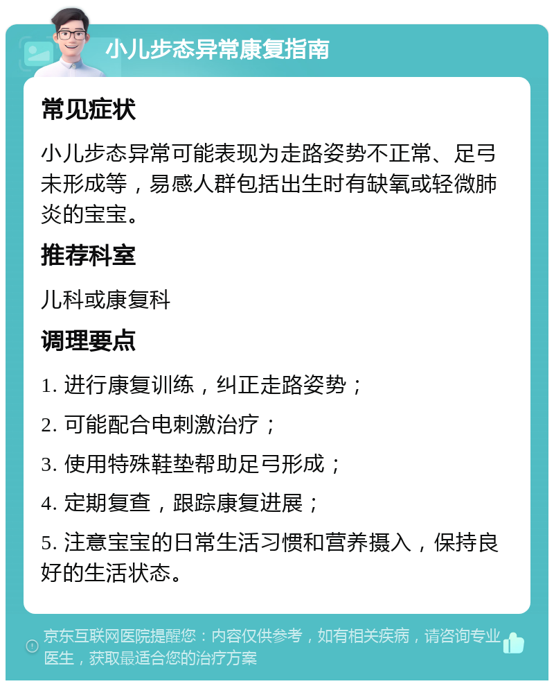 小儿步态异常康复指南 常见症状 小儿步态异常可能表现为走路姿势不正常、足弓未形成等，易感人群包括出生时有缺氧或轻微肺炎的宝宝。 推荐科室 儿科或康复科 调理要点 1. 进行康复训练，纠正走路姿势； 2. 可能配合电刺激治疗； 3. 使用特殊鞋垫帮助足弓形成； 4. 定期复查，跟踪康复进展； 5. 注意宝宝的日常生活习惯和营养摄入，保持良好的生活状态。