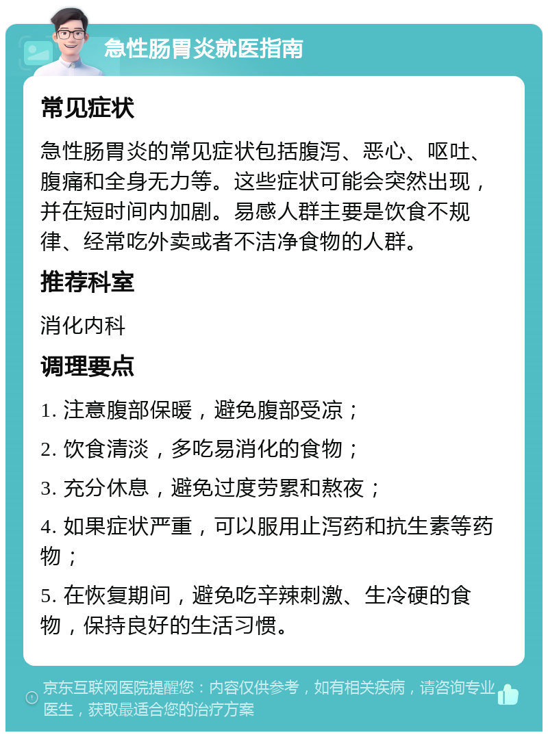 急性肠胃炎就医指南 常见症状 急性肠胃炎的常见症状包括腹泻、恶心、呕吐、腹痛和全身无力等。这些症状可能会突然出现，并在短时间内加剧。易感人群主要是饮食不规律、经常吃外卖或者不洁净食物的人群。 推荐科室 消化内科 调理要点 1. 注意腹部保暖，避免腹部受凉； 2. 饮食清淡，多吃易消化的食物； 3. 充分休息，避免过度劳累和熬夜； 4. 如果症状严重，可以服用止泻药和抗生素等药物； 5. 在恢复期间，避免吃辛辣刺激、生冷硬的食物，保持良好的生活习惯。