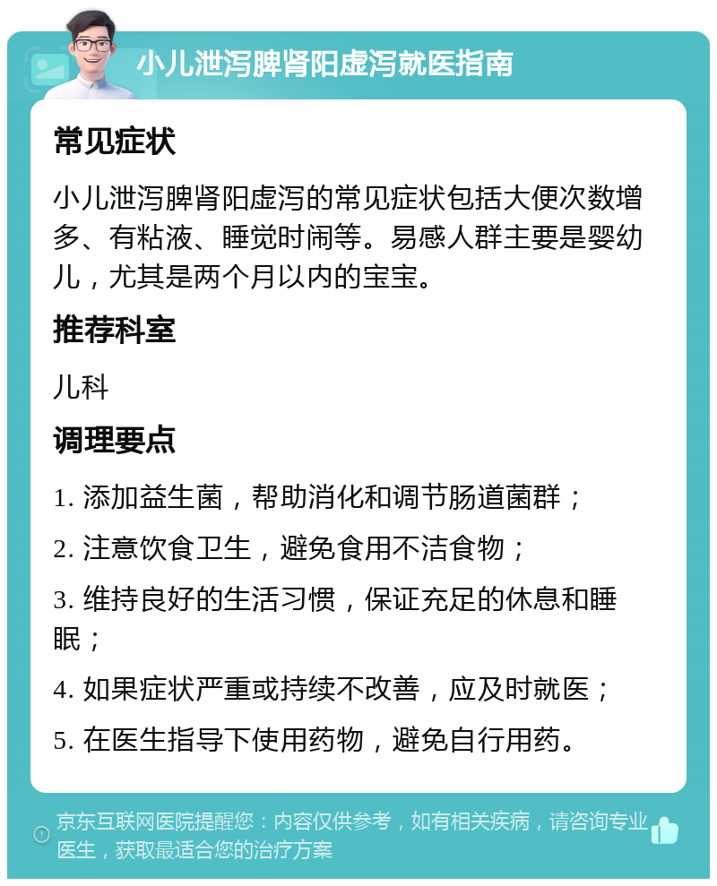 小儿泄泻脾肾阳虚泻就医指南 常见症状 小儿泄泻脾肾阳虚泻的常见症状包括大便次数增多、有粘液、睡觉时闹等。易感人群主要是婴幼儿，尤其是两个月以内的宝宝。 推荐科室 儿科 调理要点 1. 添加益生菌，帮助消化和调节肠道菌群； 2. 注意饮食卫生，避免食用不洁食物； 3. 维持良好的生活习惯，保证充足的休息和睡眠； 4. 如果症状严重或持续不改善，应及时就医； 5. 在医生指导下使用药物，避免自行用药。