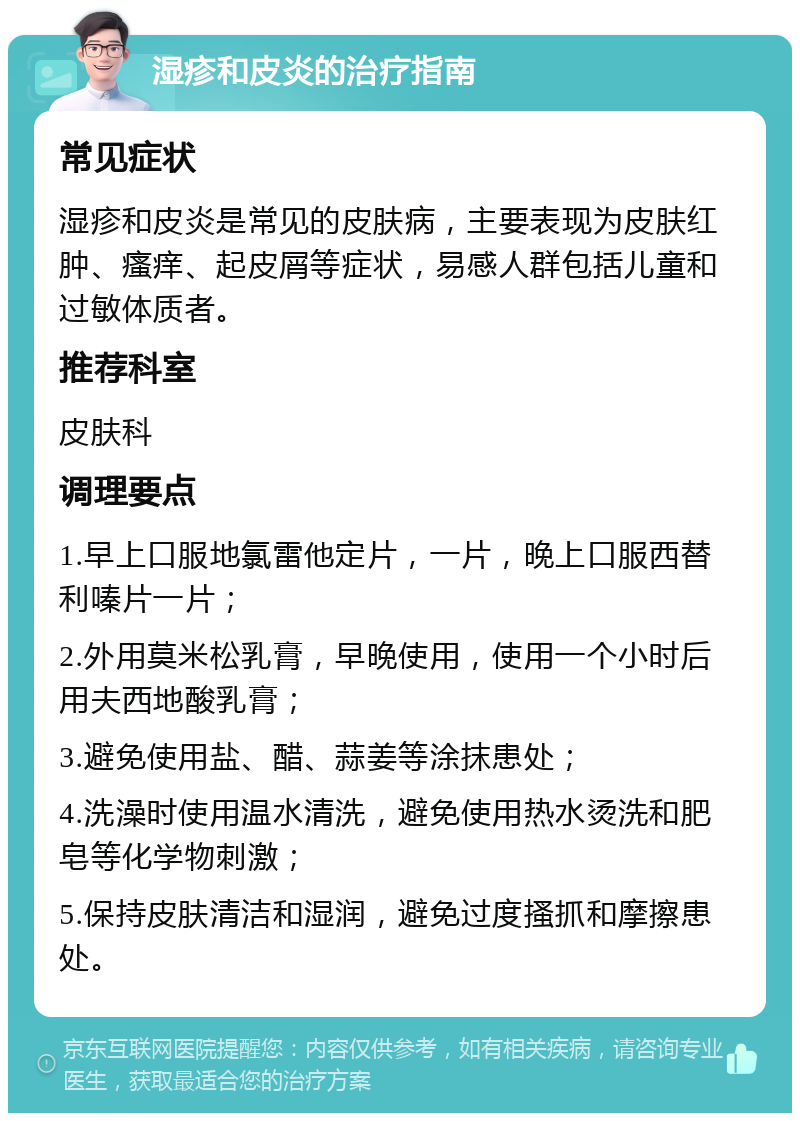 湿疹和皮炎的治疗指南 常见症状 湿疹和皮炎是常见的皮肤病，主要表现为皮肤红肿、瘙痒、起皮屑等症状，易感人群包括儿童和过敏体质者。 推荐科室 皮肤科 调理要点 1.早上口服地氯雷他定片，一片，晚上口服西替利嗪片一片； 2.外用莫米松乳膏，早晚使用，使用一个小时后用夫西地酸乳膏； 3.避免使用盐、醋、蒜姜等涂抹患处； 4.洗澡时使用温水清洗，避免使用热水烫洗和肥皂等化学物刺激； 5.保持皮肤清洁和湿润，避免过度搔抓和摩擦患处。