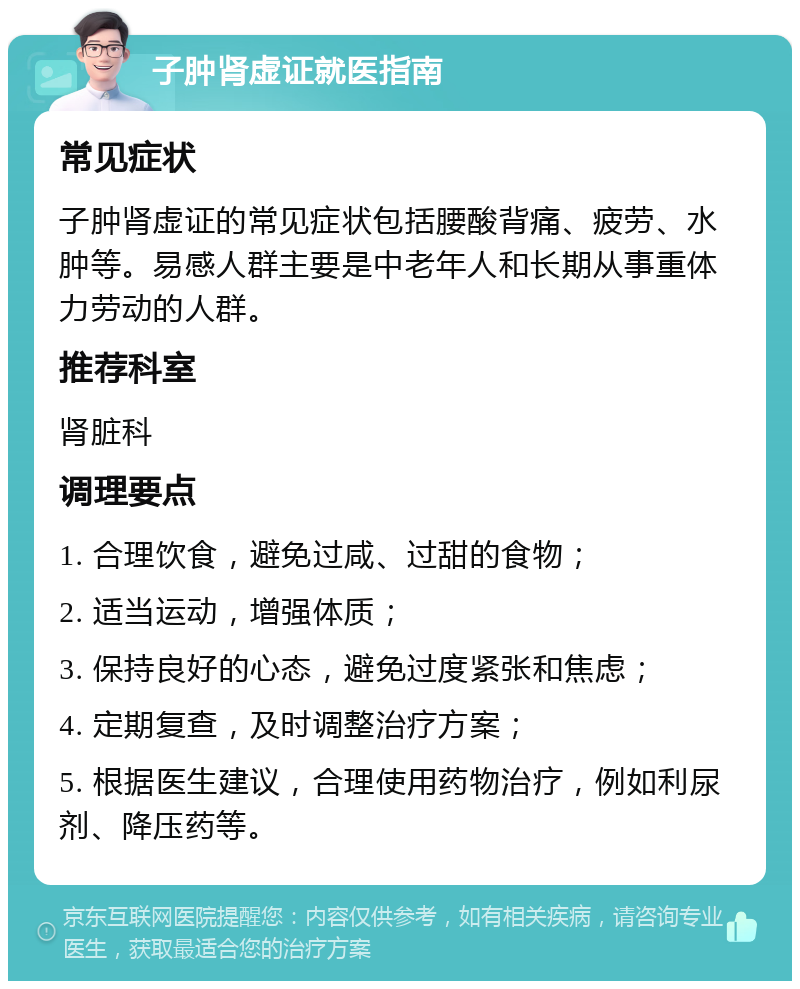 子肿肾虚证就医指南 常见症状 子肿肾虚证的常见症状包括腰酸背痛、疲劳、水肿等。易感人群主要是中老年人和长期从事重体力劳动的人群。 推荐科室 肾脏科 调理要点 1. 合理饮食，避免过咸、过甜的食物； 2. 适当运动，增强体质； 3. 保持良好的心态，避免过度紧张和焦虑； 4. 定期复查，及时调整治疗方案； 5. 根据医生建议，合理使用药物治疗，例如利尿剂、降压药等。