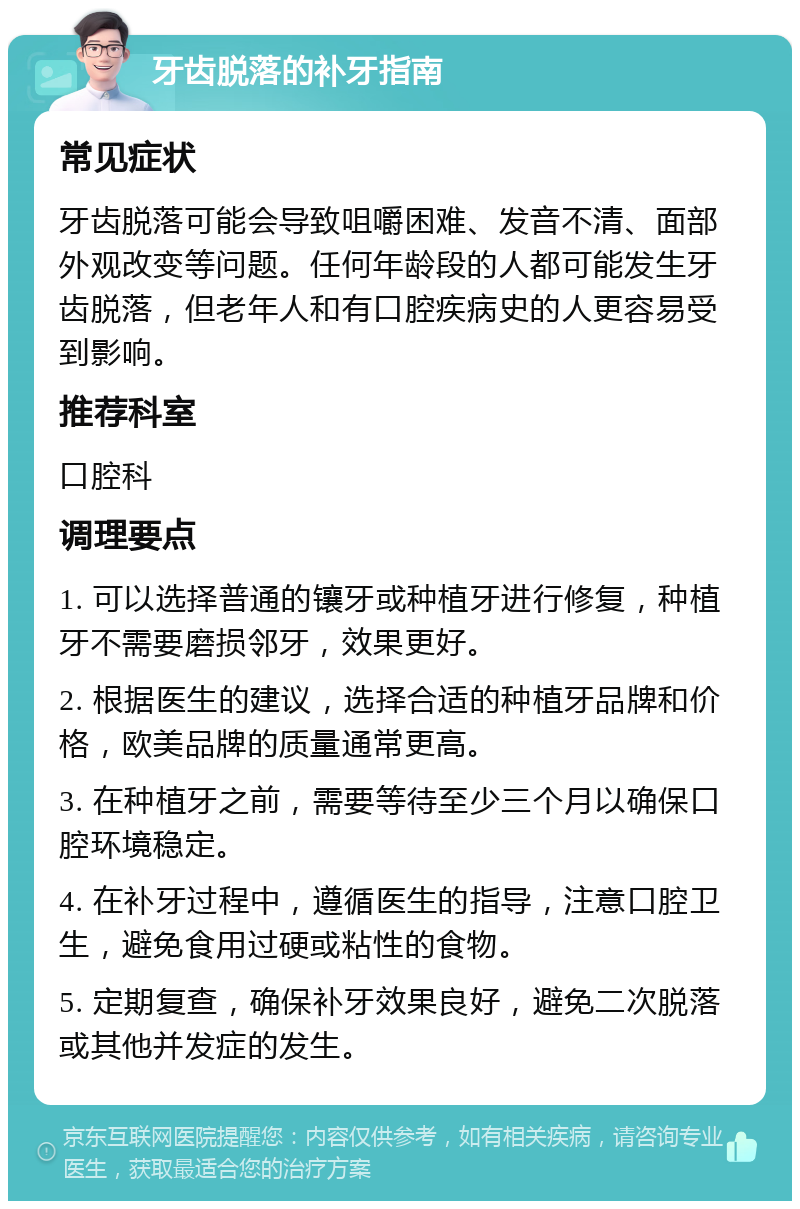 牙齿脱落的补牙指南 常见症状 牙齿脱落可能会导致咀嚼困难、发音不清、面部外观改变等问题。任何年龄段的人都可能发生牙齿脱落，但老年人和有口腔疾病史的人更容易受到影响。 推荐科室 口腔科 调理要点 1. 可以选择普通的镶牙或种植牙进行修复，种植牙不需要磨损邻牙，效果更好。 2. 根据医生的建议，选择合适的种植牙品牌和价格，欧美品牌的质量通常更高。 3. 在种植牙之前，需要等待至少三个月以确保口腔环境稳定。 4. 在补牙过程中，遵循医生的指导，注意口腔卫生，避免食用过硬或粘性的食物。 5. 定期复查，确保补牙效果良好，避免二次脱落或其他并发症的发生。