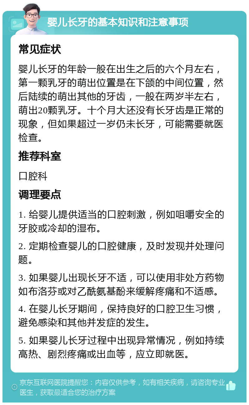 婴儿长牙的基本知识和注意事项 常见症状 婴儿长牙的年龄一般在出生之后的六个月左右，第一颗乳牙的萌出位置是在下颌的中间位置，然后陆续的萌出其他的牙齿，一般在两岁半左右，萌出20颗乳牙。十个月大还没有长牙齿是正常的现象，但如果超过一岁仍未长牙，可能需要就医检查。 推荐科室 口腔科 调理要点 1. 给婴儿提供适当的口腔刺激，例如咀嚼安全的牙胶或冷却的湿布。 2. 定期检查婴儿的口腔健康，及时发现并处理问题。 3. 如果婴儿出现长牙不适，可以使用非处方药物如布洛芬或对乙酰氨基酚来缓解疼痛和不适感。 4. 在婴儿长牙期间，保持良好的口腔卫生习惯，避免感染和其他并发症的发生。 5. 如果婴儿长牙过程中出现异常情况，例如持续高热、剧烈疼痛或出血等，应立即就医。