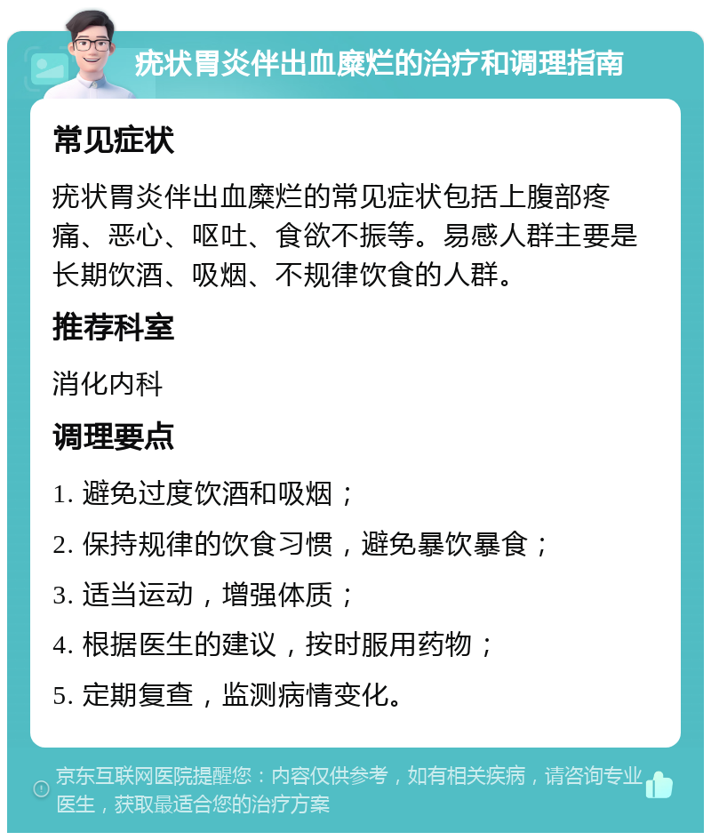 疣状胃炎伴出血糜烂的治疗和调理指南 常见症状 疣状胃炎伴出血糜烂的常见症状包括上腹部疼痛、恶心、呕吐、食欲不振等。易感人群主要是长期饮酒、吸烟、不规律饮食的人群。 推荐科室 消化内科 调理要点 1. 避免过度饮酒和吸烟； 2. 保持规律的饮食习惯，避免暴饮暴食； 3. 适当运动，增强体质； 4. 根据医生的建议，按时服用药物； 5. 定期复查，监测病情变化。