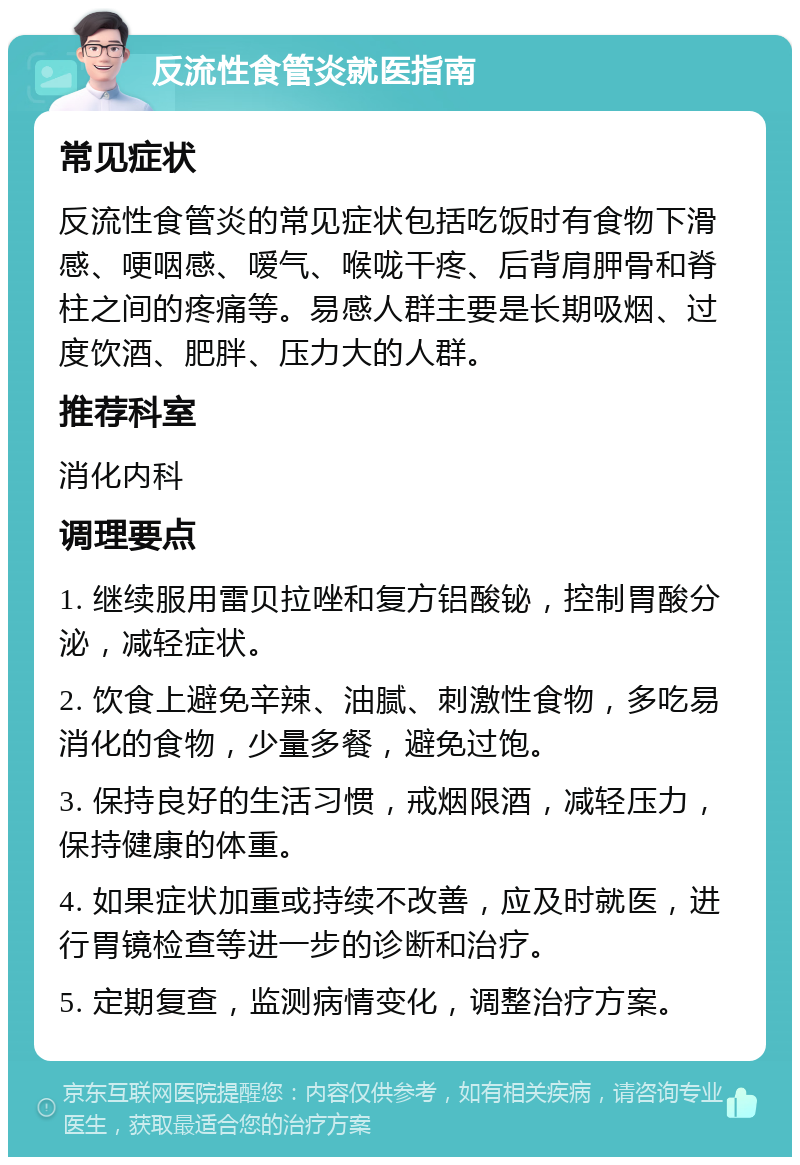 反流性食管炎就医指南 常见症状 反流性食管炎的常见症状包括吃饭时有食物下滑感、哽咽感、嗳气、喉咙干疼、后背肩胛骨和脊柱之间的疼痛等。易感人群主要是长期吸烟、过度饮酒、肥胖、压力大的人群。 推荐科室 消化内科 调理要点 1. 继续服用雷贝拉唑和复方铝酸铋，控制胃酸分泌，减轻症状。 2. 饮食上避免辛辣、油腻、刺激性食物，多吃易消化的食物，少量多餐，避免过饱。 3. 保持良好的生活习惯，戒烟限酒，减轻压力，保持健康的体重。 4. 如果症状加重或持续不改善，应及时就医，进行胃镜检查等进一步的诊断和治疗。 5. 定期复查，监测病情变化，调整治疗方案。