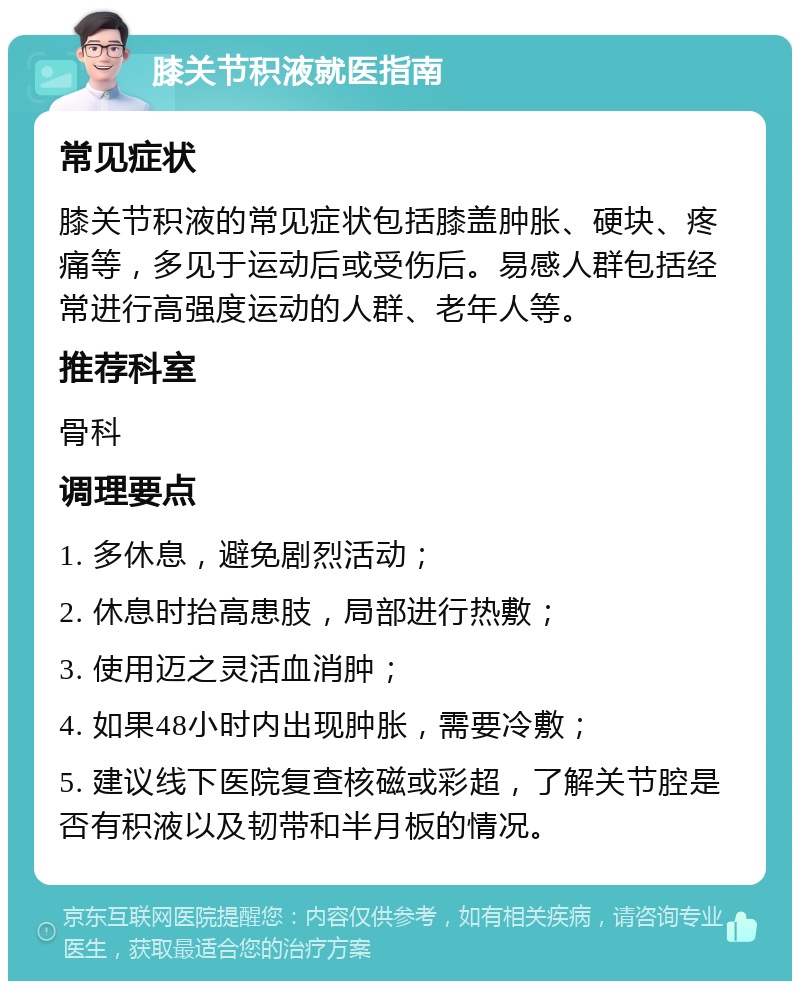 膝关节积液就医指南 常见症状 膝关节积液的常见症状包括膝盖肿胀、硬块、疼痛等，多见于运动后或受伤后。易感人群包括经常进行高强度运动的人群、老年人等。 推荐科室 骨科 调理要点 1. 多休息，避免剧烈活动； 2. 休息时抬高患肢，局部进行热敷； 3. 使用迈之灵活血消肿； 4. 如果48小时内出现肿胀，需要冷敷； 5. 建议线下医院复查核磁或彩超，了解关节腔是否有积液以及韧带和半月板的情况。