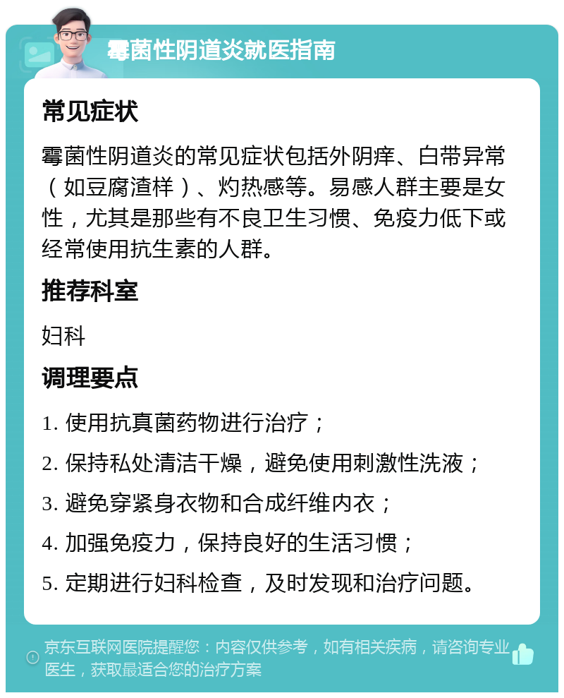 霉菌性阴道炎就医指南 常见症状 霉菌性阴道炎的常见症状包括外阴痒、白带异常（如豆腐渣样）、灼热感等。易感人群主要是女性，尤其是那些有不良卫生习惯、免疫力低下或经常使用抗生素的人群。 推荐科室 妇科 调理要点 1. 使用抗真菌药物进行治疗； 2. 保持私处清洁干燥，避免使用刺激性洗液； 3. 避免穿紧身衣物和合成纤维内衣； 4. 加强免疫力，保持良好的生活习惯； 5. 定期进行妇科检查，及时发现和治疗问题。