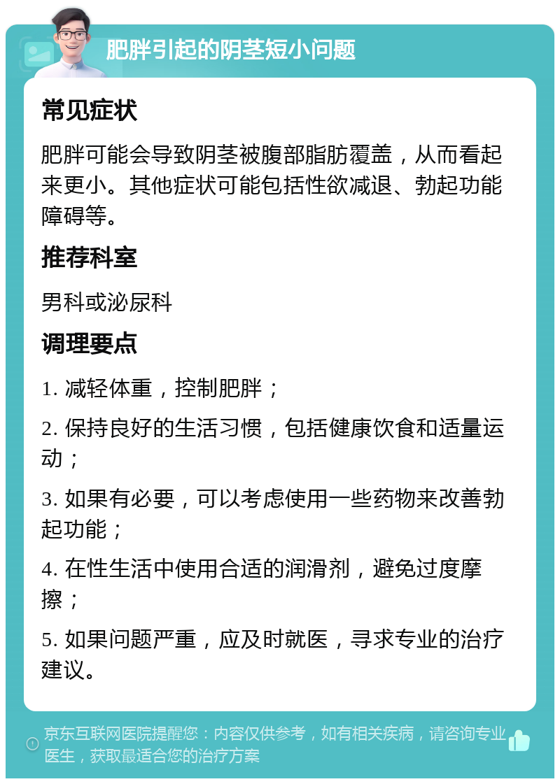 肥胖引起的阴茎短小问题 常见症状 肥胖可能会导致阴茎被腹部脂肪覆盖，从而看起来更小。其他症状可能包括性欲减退、勃起功能障碍等。 推荐科室 男科或泌尿科 调理要点 1. 减轻体重，控制肥胖； 2. 保持良好的生活习惯，包括健康饮食和适量运动； 3. 如果有必要，可以考虑使用一些药物来改善勃起功能； 4. 在性生活中使用合适的润滑剂，避免过度摩擦； 5. 如果问题严重，应及时就医，寻求专业的治疗建议。