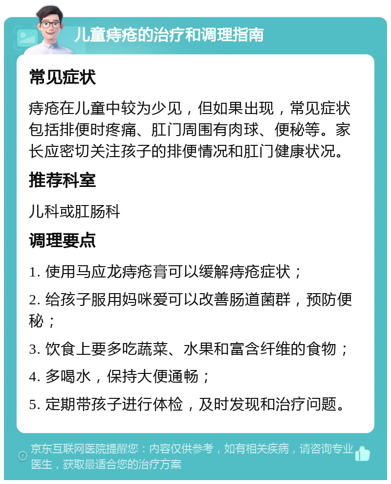 儿童痔疮的治疗和调理指南 常见症状 痔疮在儿童中较为少见，但如果出现，常见症状包括排便时疼痛、肛门周围有肉球、便秘等。家长应密切关注孩子的排便情况和肛门健康状况。 推荐科室 儿科或肛肠科 调理要点 1. 使用马应龙痔疮膏可以缓解痔疮症状； 2. 给孩子服用妈咪爱可以改善肠道菌群，预防便秘； 3. 饮食上要多吃蔬菜、水果和富含纤维的食物； 4. 多喝水，保持大便通畅； 5. 定期带孩子进行体检，及时发现和治疗问题。