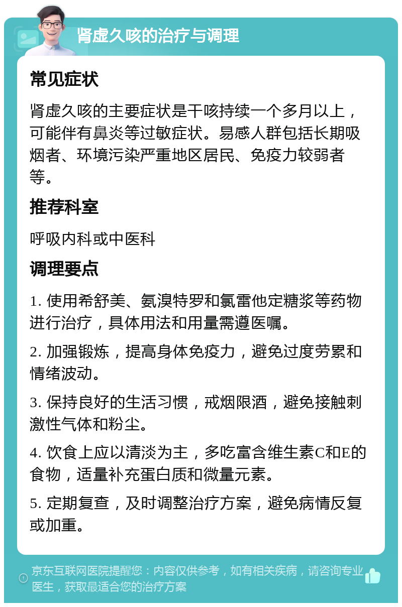 肾虚久咳的治疗与调理 常见症状 肾虚久咳的主要症状是干咳持续一个多月以上，可能伴有鼻炎等过敏症状。易感人群包括长期吸烟者、环境污染严重地区居民、免疫力较弱者等。 推荐科室 呼吸内科或中医科 调理要点 1. 使用希舒美、氨溴特罗和氯雷他定糖浆等药物进行治疗，具体用法和用量需遵医嘱。 2. 加强锻炼，提高身体免疫力，避免过度劳累和情绪波动。 3. 保持良好的生活习惯，戒烟限酒，避免接触刺激性气体和粉尘。 4. 饮食上应以清淡为主，多吃富含维生素C和E的食物，适量补充蛋白质和微量元素。 5. 定期复查，及时调整治疗方案，避免病情反复或加重。