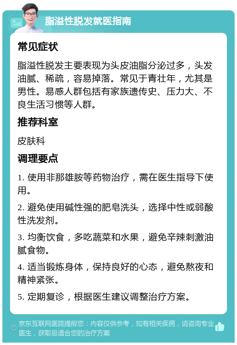 脂溢性脱发就医指南 常见症状 脂溢性脱发主要表现为头皮油脂分泌过多，头发油腻、稀疏，容易掉落。常见于青壮年，尤其是男性。易感人群包括有家族遗传史、压力大、不良生活习惯等人群。 推荐科室 皮肤科 调理要点 1. 使用非那雄胺等药物治疗，需在医生指导下使用。 2. 避免使用碱性强的肥皂洗头，选择中性或弱酸性洗发剂。 3. 均衡饮食，多吃蔬菜和水果，避免辛辣刺激油腻食物。 4. 适当锻炼身体，保持良好的心态，避免熬夜和精神紧张。 5. 定期复诊，根据医生建议调整治疗方案。