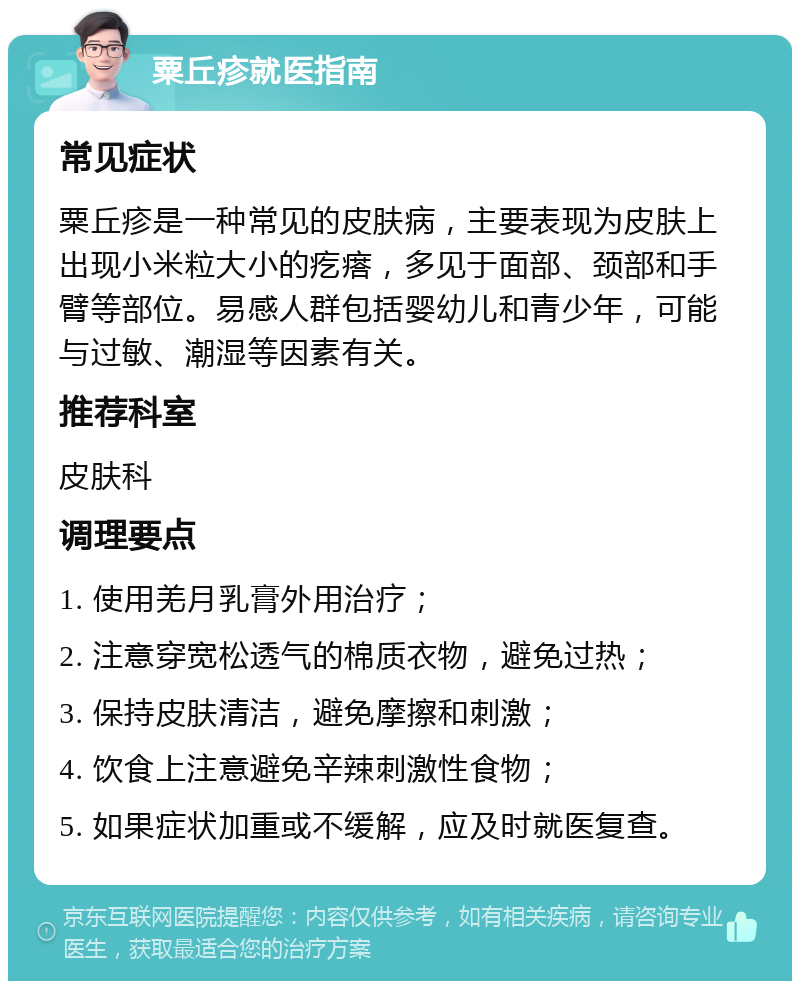 粟丘疹就医指南 常见症状 粟丘疹是一种常见的皮肤病，主要表现为皮肤上出现小米粒大小的疙瘩，多见于面部、颈部和手臂等部位。易感人群包括婴幼儿和青少年，可能与过敏、潮湿等因素有关。 推荐科室 皮肤科 调理要点 1. 使用羌月乳膏外用治疗； 2. 注意穿宽松透气的棉质衣物，避免过热； 3. 保持皮肤清洁，避免摩擦和刺激； 4. 饮食上注意避免辛辣刺激性食物； 5. 如果症状加重或不缓解，应及时就医复查。