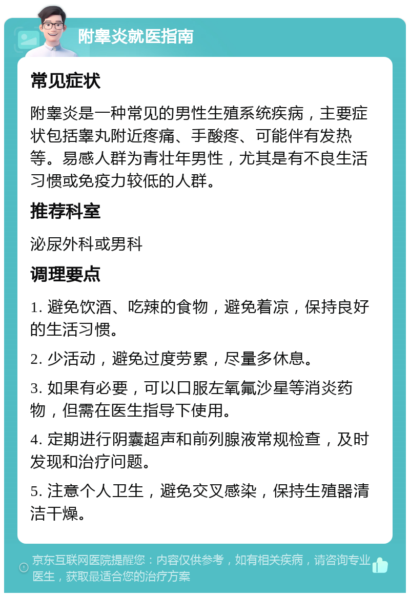 附睾炎就医指南 常见症状 附睾炎是一种常见的男性生殖系统疾病，主要症状包括睾丸附近疼痛、手酸疼、可能伴有发热等。易感人群为青壮年男性，尤其是有不良生活习惯或免疫力较低的人群。 推荐科室 泌尿外科或男科 调理要点 1. 避免饮酒、吃辣的食物，避免着凉，保持良好的生活习惯。 2. 少活动，避免过度劳累，尽量多休息。 3. 如果有必要，可以口服左氧氟沙星等消炎药物，但需在医生指导下使用。 4. 定期进行阴囊超声和前列腺液常规检查，及时发现和治疗问题。 5. 注意个人卫生，避免交叉感染，保持生殖器清洁干燥。