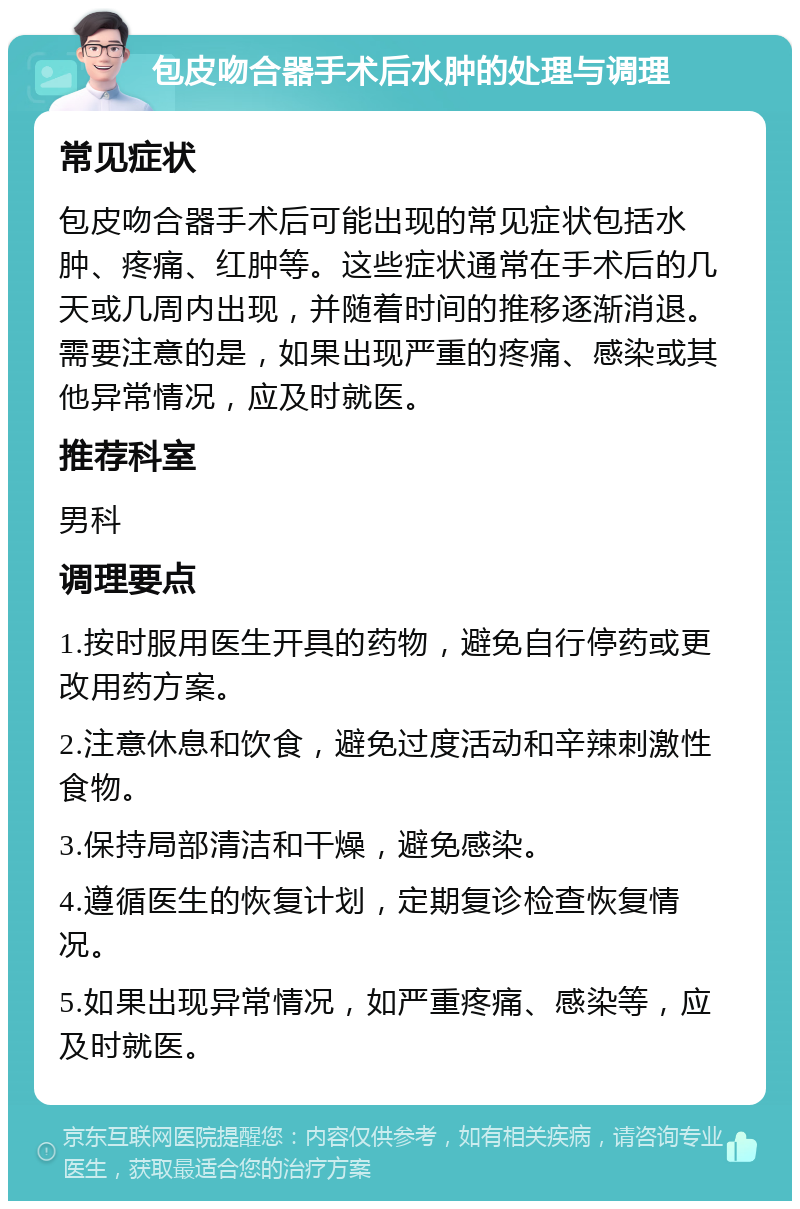 包皮吻合器手术后水肿的处理与调理 常见症状 包皮吻合器手术后可能出现的常见症状包括水肿、疼痛、红肿等。这些症状通常在手术后的几天或几周内出现，并随着时间的推移逐渐消退。需要注意的是，如果出现严重的疼痛、感染或其他异常情况，应及时就医。 推荐科室 男科 调理要点 1.按时服用医生开具的药物，避免自行停药或更改用药方案。 2.注意休息和饮食，避免过度活动和辛辣刺激性食物。 3.保持局部清洁和干燥，避免感染。 4.遵循医生的恢复计划，定期复诊检查恢复情况。 5.如果出现异常情况，如严重疼痛、感染等，应及时就医。