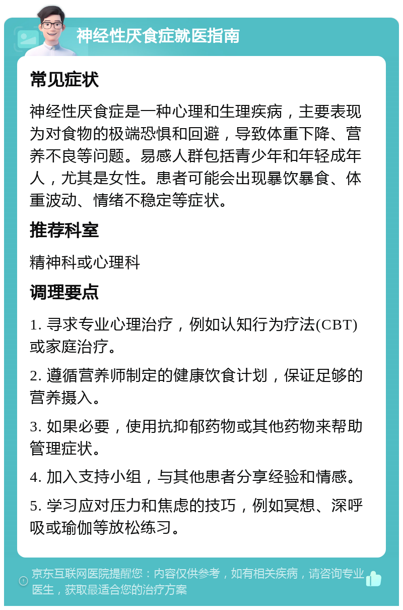 神经性厌食症就医指南 常见症状 神经性厌食症是一种心理和生理疾病，主要表现为对食物的极端恐惧和回避，导致体重下降、营养不良等问题。易感人群包括青少年和年轻成年人，尤其是女性。患者可能会出现暴饮暴食、体重波动、情绪不稳定等症状。 推荐科室 精神科或心理科 调理要点 1. 寻求专业心理治疗，例如认知行为疗法(CBT)或家庭治疗。 2. 遵循营养师制定的健康饮食计划，保证足够的营养摄入。 3. 如果必要，使用抗抑郁药物或其他药物来帮助管理症状。 4. 加入支持小组，与其他患者分享经验和情感。 5. 学习应对压力和焦虑的技巧，例如冥想、深呼吸或瑜伽等放松练习。