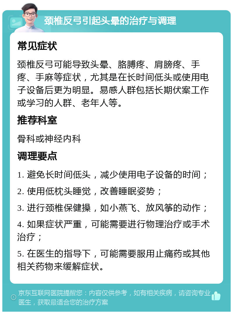 颈椎反弓引起头晕的治疗与调理 常见症状 颈椎反弓可能导致头晕、胳膊疼、肩膀疼、手疼、手麻等症状，尤其是在长时间低头或使用电子设备后更为明显。易感人群包括长期伏案工作或学习的人群、老年人等。 推荐科室 骨科或神经内科 调理要点 1. 避免长时间低头，减少使用电子设备的时间； 2. 使用低枕头睡觉，改善睡眠姿势； 3. 进行颈椎保健操，如小燕飞、放风筝的动作； 4. 如果症状严重，可能需要进行物理治疗或手术治疗； 5. 在医生的指导下，可能需要服用止痛药或其他相关药物来缓解症状。