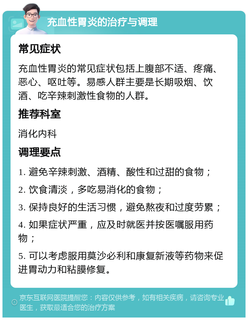 充血性胃炎的治疗与调理 常见症状 充血性胃炎的常见症状包括上腹部不适、疼痛、恶心、呕吐等。易感人群主要是长期吸烟、饮酒、吃辛辣刺激性食物的人群。 推荐科室 消化内科 调理要点 1. 避免辛辣刺激、酒精、酸性和过甜的食物； 2. 饮食清淡，多吃易消化的食物； 3. 保持良好的生活习惯，避免熬夜和过度劳累； 4. 如果症状严重，应及时就医并按医嘱服用药物； 5. 可以考虑服用莫沙必利和康复新液等药物来促进胃动力和粘膜修复。