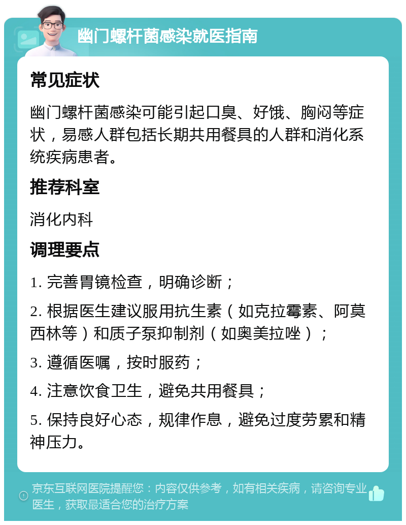 幽门螺杆菌感染就医指南 常见症状 幽门螺杆菌感染可能引起口臭、好饿、胸闷等症状，易感人群包括长期共用餐具的人群和消化系统疾病患者。 推荐科室 消化内科 调理要点 1. 完善胃镜检查，明确诊断； 2. 根据医生建议服用抗生素（如克拉霉素、阿莫西林等）和质子泵抑制剂（如奥美拉唑）； 3. 遵循医嘱，按时服药； 4. 注意饮食卫生，避免共用餐具； 5. 保持良好心态，规律作息，避免过度劳累和精神压力。