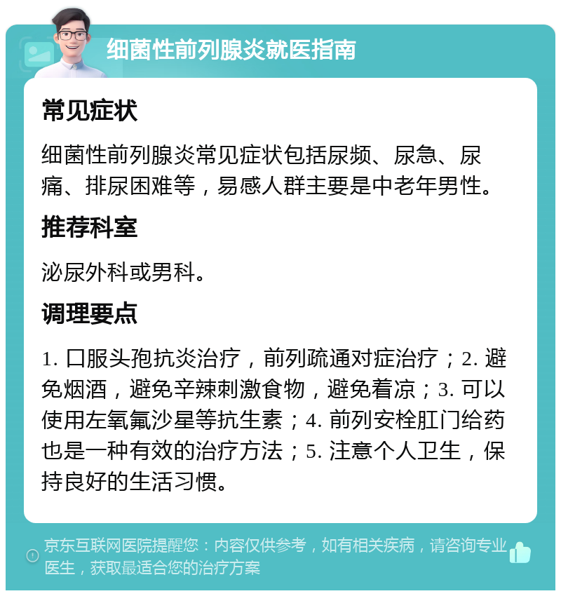 细菌性前列腺炎就医指南 常见症状 细菌性前列腺炎常见症状包括尿频、尿急、尿痛、排尿困难等，易感人群主要是中老年男性。 推荐科室 泌尿外科或男科。 调理要点 1. 口服头孢抗炎治疗，前列疏通对症治疗；2. 避免烟酒，避免辛辣刺激食物，避免着凉；3. 可以使用左氧氟沙星等抗生素；4. 前列安栓肛门给药也是一种有效的治疗方法；5. 注意个人卫生，保持良好的生活习惯。