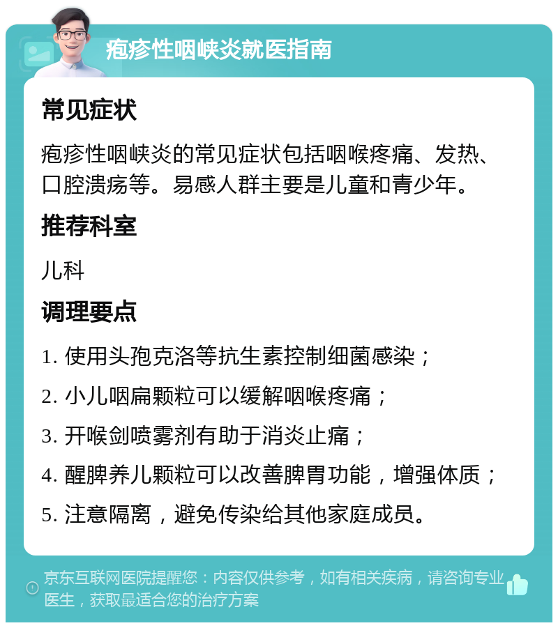 疱疹性咽峡炎就医指南 常见症状 疱疹性咽峡炎的常见症状包括咽喉疼痛、发热、口腔溃疡等。易感人群主要是儿童和青少年。 推荐科室 儿科 调理要点 1. 使用头孢克洛等抗生素控制细菌感染； 2. 小儿咽扁颗粒可以缓解咽喉疼痛； 3. 开喉剑喷雾剂有助于消炎止痛； 4. 醒脾养儿颗粒可以改善脾胃功能，增强体质； 5. 注意隔离，避免传染给其他家庭成员。