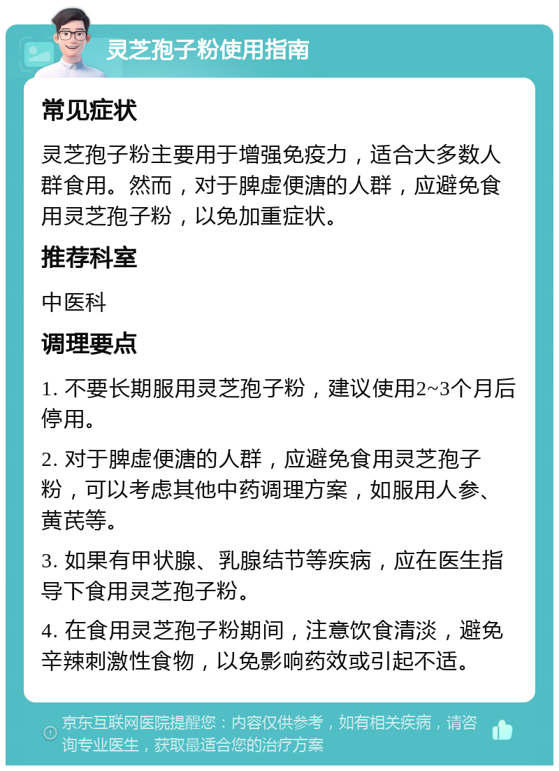 灵芝孢子粉使用指南 常见症状 灵芝孢子粉主要用于增强免疫力，适合大多数人群食用。然而，对于脾虚便溏的人群，应避免食用灵芝孢子粉，以免加重症状。 推荐科室 中医科 调理要点 1. 不要长期服用灵芝孢子粉，建议使用2~3个月后停用。 2. 对于脾虚便溏的人群，应避免食用灵芝孢子粉，可以考虑其他中药调理方案，如服用人参、黄芪等。 3. 如果有甲状腺、乳腺结节等疾病，应在医生指导下食用灵芝孢子粉。 4. 在食用灵芝孢子粉期间，注意饮食清淡，避免辛辣刺激性食物，以免影响药效或引起不适。