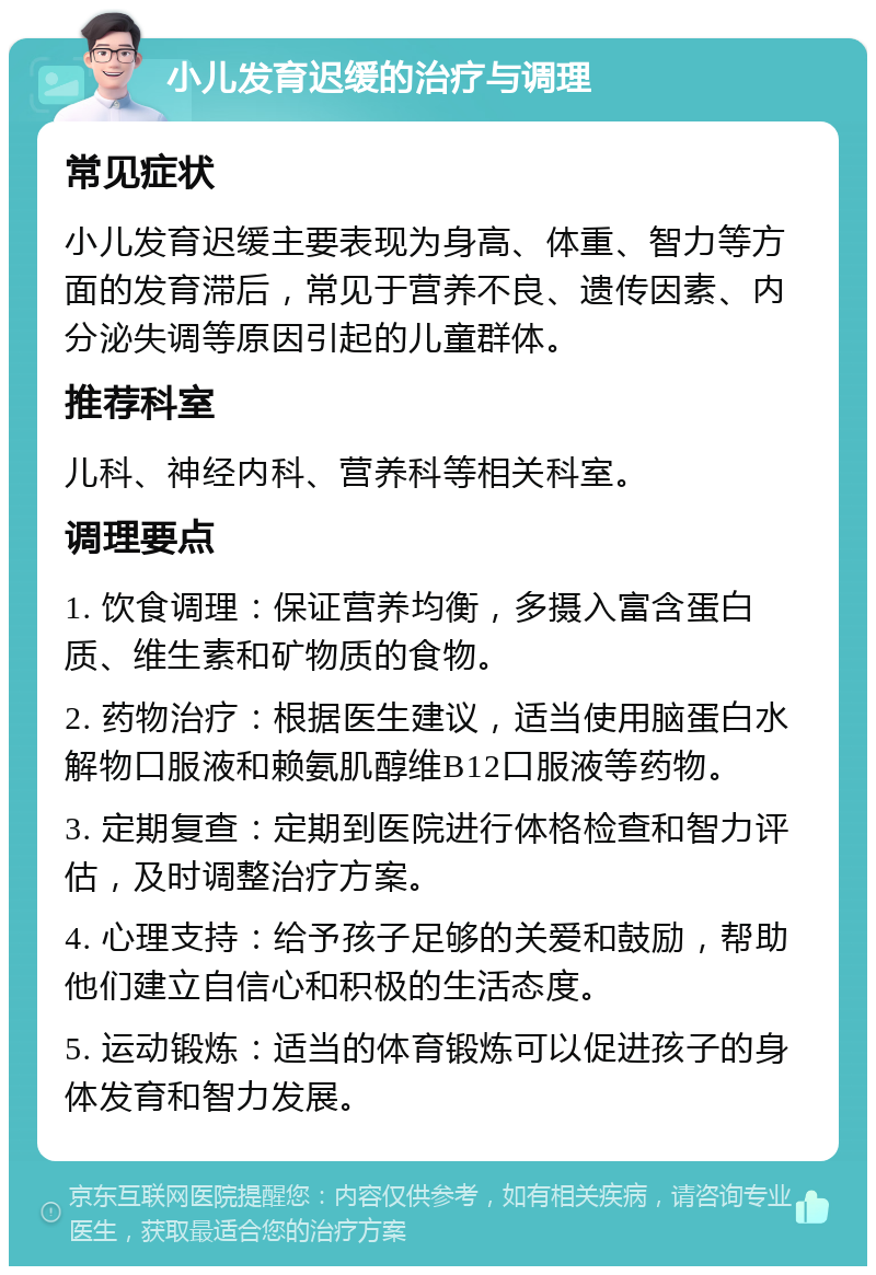 小儿发育迟缓的治疗与调理 常见症状 小儿发育迟缓主要表现为身高、体重、智力等方面的发育滞后，常见于营养不良、遗传因素、内分泌失调等原因引起的儿童群体。 推荐科室 儿科、神经内科、营养科等相关科室。 调理要点 1. 饮食调理：保证营养均衡，多摄入富含蛋白质、维生素和矿物质的食物。 2. 药物治疗：根据医生建议，适当使用脑蛋白水解物口服液和赖氨肌醇维B12口服液等药物。 3. 定期复查：定期到医院进行体格检查和智力评估，及时调整治疗方案。 4. 心理支持：给予孩子足够的关爱和鼓励，帮助他们建立自信心和积极的生活态度。 5. 运动锻炼：适当的体育锻炼可以促进孩子的身体发育和智力发展。