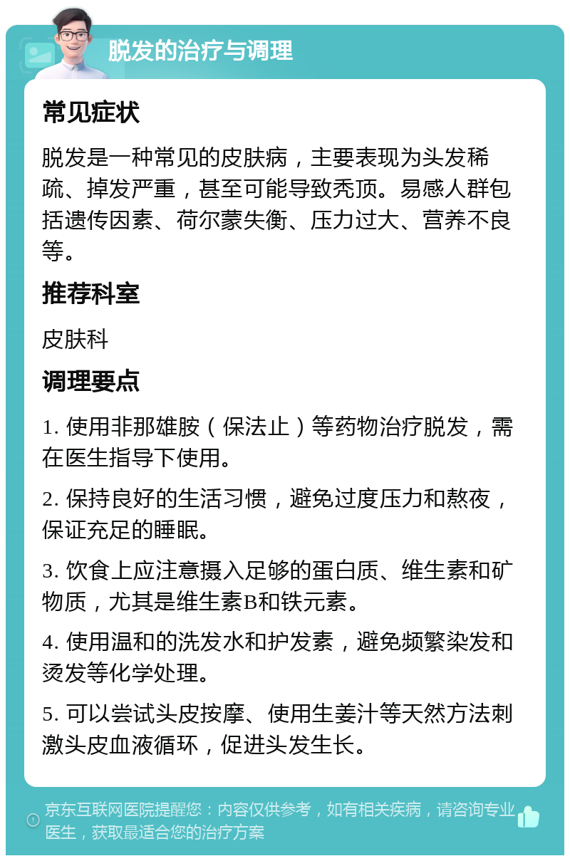 脱发的治疗与调理 常见症状 脱发是一种常见的皮肤病，主要表现为头发稀疏、掉发严重，甚至可能导致秃顶。易感人群包括遗传因素、荷尔蒙失衡、压力过大、营养不良等。 推荐科室 皮肤科 调理要点 1. 使用非那雄胺（保法止）等药物治疗脱发，需在医生指导下使用。 2. 保持良好的生活习惯，避免过度压力和熬夜，保证充足的睡眠。 3. 饮食上应注意摄入足够的蛋白质、维生素和矿物质，尤其是维生素B和铁元素。 4. 使用温和的洗发水和护发素，避免频繁染发和烫发等化学处理。 5. 可以尝试头皮按摩、使用生姜汁等天然方法刺激头皮血液循环，促进头发生长。