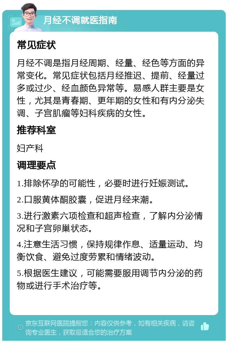 月经不调就医指南 常见症状 月经不调是指月经周期、经量、经色等方面的异常变化。常见症状包括月经推迟、提前、经量过多或过少、经血颜色异常等。易感人群主要是女性，尤其是青春期、更年期的女性和有内分泌失调、子宫肌瘤等妇科疾病的女性。 推荐科室 妇产科 调理要点 1.排除怀孕的可能性，必要时进行妊娠测试。 2.口服黄体酮胶囊，促进月经来潮。 3.进行激素六项检查和超声检查，了解内分泌情况和子宫卵巢状态。 4.注意生活习惯，保持规律作息、适量运动、均衡饮食、避免过度劳累和情绪波动。 5.根据医生建议，可能需要服用调节内分泌的药物或进行手术治疗等。