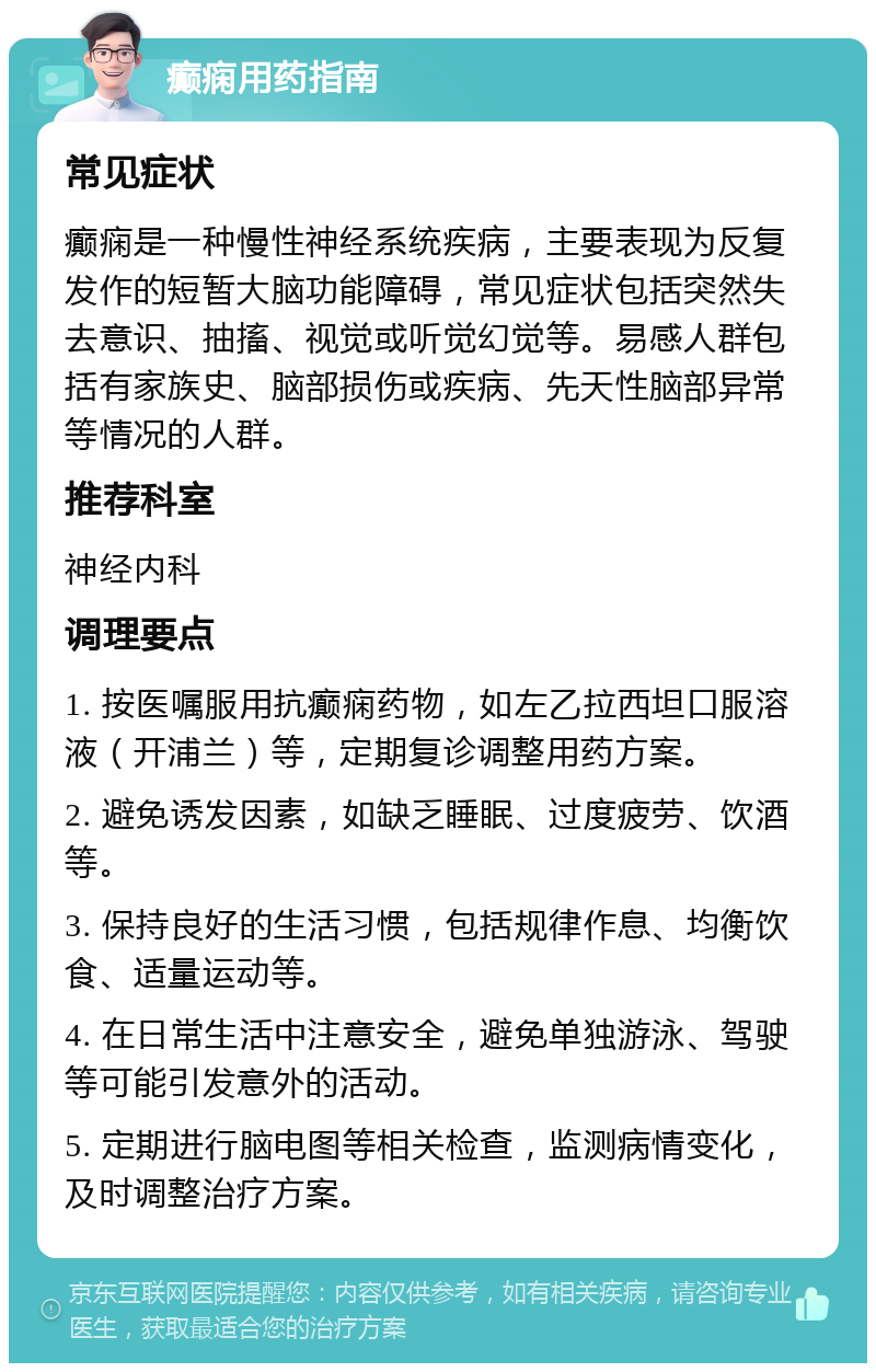 癫痫用药指南 常见症状 癫痫是一种慢性神经系统疾病，主要表现为反复发作的短暂大脑功能障碍，常见症状包括突然失去意识、抽搐、视觉或听觉幻觉等。易感人群包括有家族史、脑部损伤或疾病、先天性脑部异常等情况的人群。 推荐科室 神经内科 调理要点 1. 按医嘱服用抗癫痫药物，如左乙拉西坦口服溶液（开浦兰）等，定期复诊调整用药方案。 2. 避免诱发因素，如缺乏睡眠、过度疲劳、饮酒等。 3. 保持良好的生活习惯，包括规律作息、均衡饮食、适量运动等。 4. 在日常生活中注意安全，避免单独游泳、驾驶等可能引发意外的活动。 5. 定期进行脑电图等相关检查，监测病情变化，及时调整治疗方案。